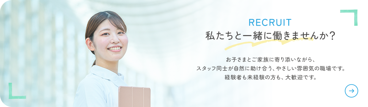 RECRUIT 私たちと一緒に働きませんか? お子さまとご家族に寄り添いながら、スタッフ同士が自然に助け合う、やさしい雰囲気の職場です。経験者も未経験の方も、大歓迎です。