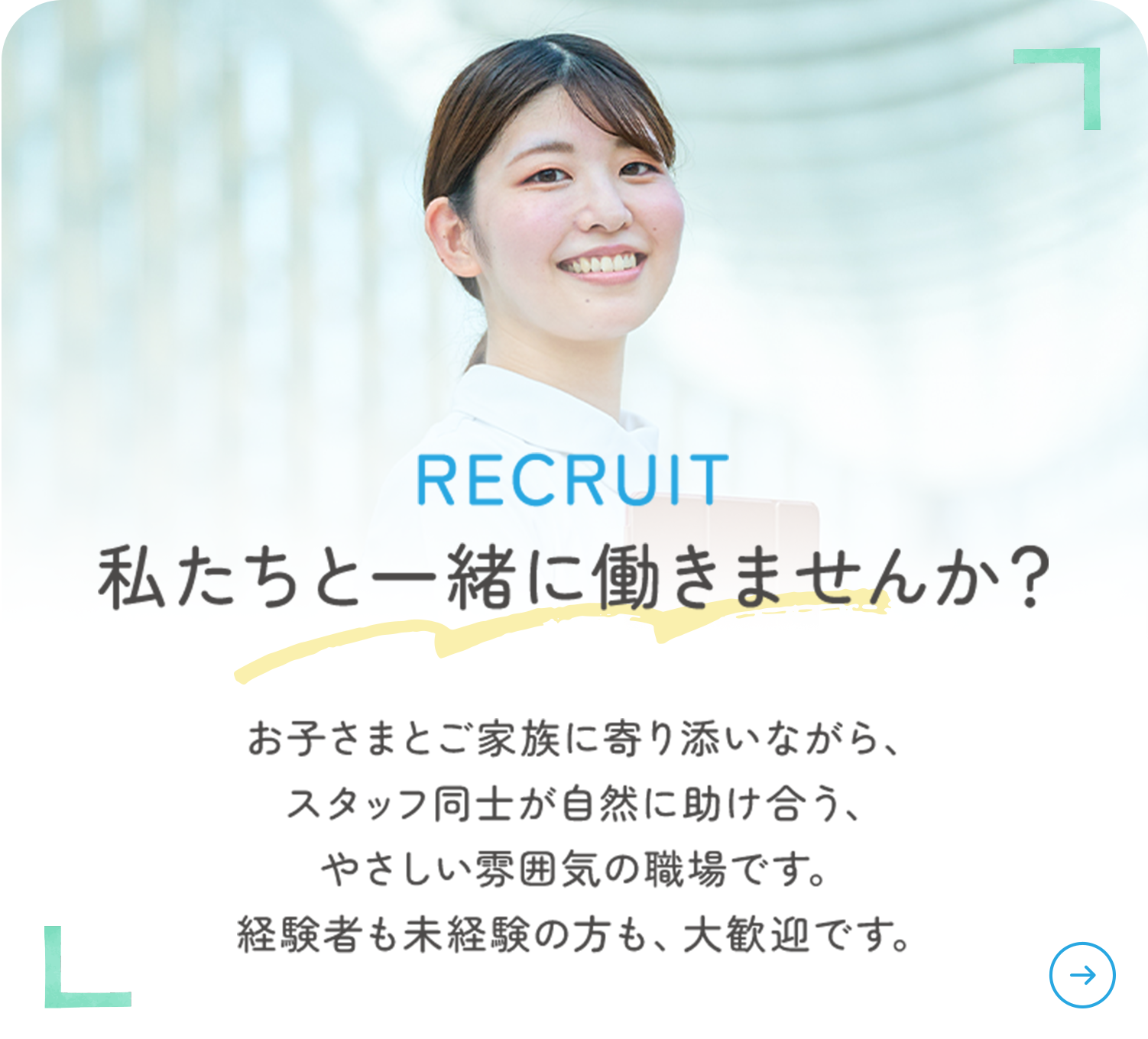 RECRUIT 私たちと一緒に働きませんか? お子さまとご家族に寄り添いながら、スタッフ同士が自然に助け合う、やさしい雰囲気の職場です。経験者も未経験の方も、大歓迎です。